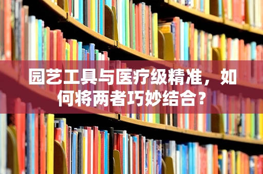 园艺工具与医疗级精准，如何将两者巧妙结合？