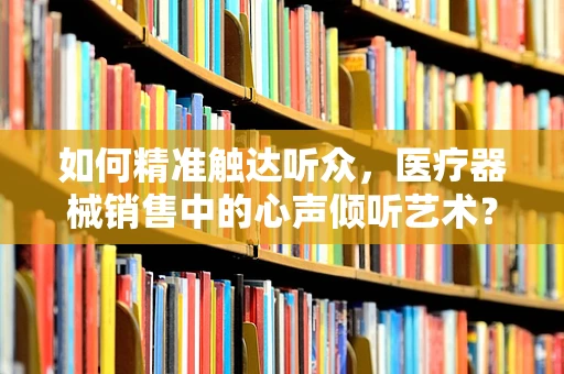 如何精准触达听众，医疗器械销售中的心声倾听艺术？