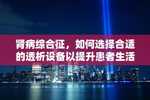 肾病综合征，如何选择合适的透析设备以提升患者生活质量？