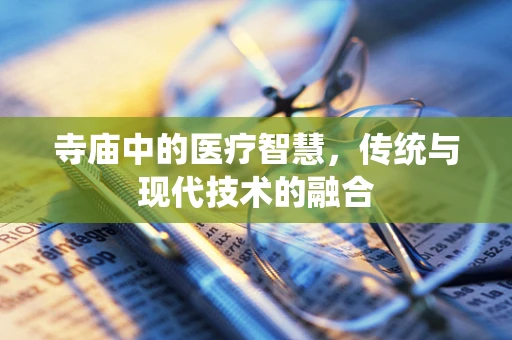 寺庙中的医疗智慧，传统与现代技术的融合