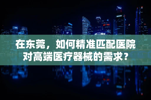 在东莞，如何精准匹配医院对高端医疗器械的需求？
