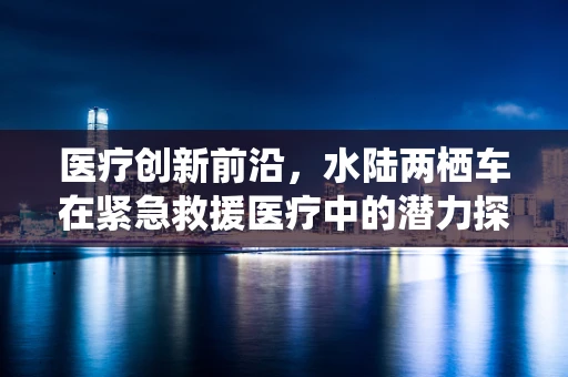 医疗创新前沿，水陆两栖车在紧急救援医疗中的潜力探索