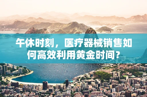 午休时刻，医疗器械销售如何高效利用黄金时间？