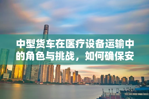 中型货车在医疗设备运输中的角色与挑战，如何确保安全高效？