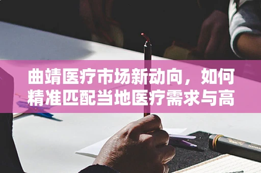 曲靖医疗市场新动向，如何精准匹配当地医疗需求与高端医疗器械？