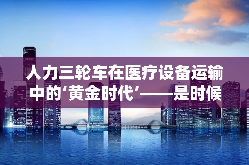 人力三轮车在医疗设备运输中的‘黄金时代’——是时候回归传统了吗？