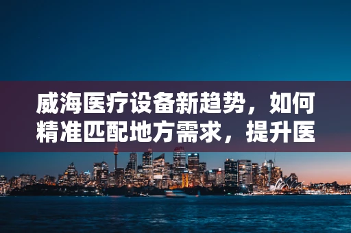 威海医疗设备新趋势，如何精准匹配地方需求，提升医疗服务质量？