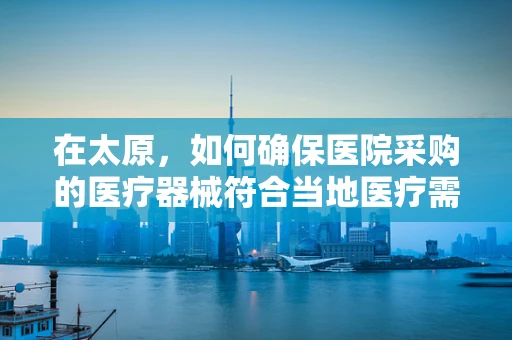 在太原，如何确保医院采购的医疗器械符合当地医疗需求与政策？