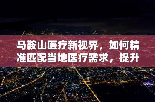 马鞍山医疗新视界，如何精准匹配当地医疗需求，提升基层诊疗效率？