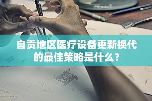 自贡地区医疗设备更新换代的最佳策略是什么？