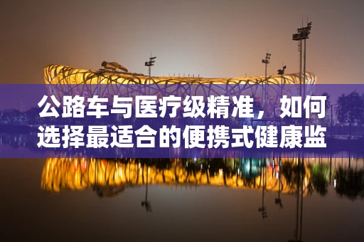 公路车与医疗级精准，如何选择最适合的便携式健康监测设备？