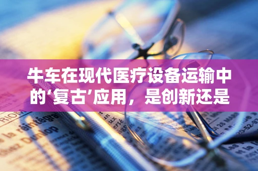 牛车在现代医疗设备运输中的‘复古’应用，是创新还是怀旧？