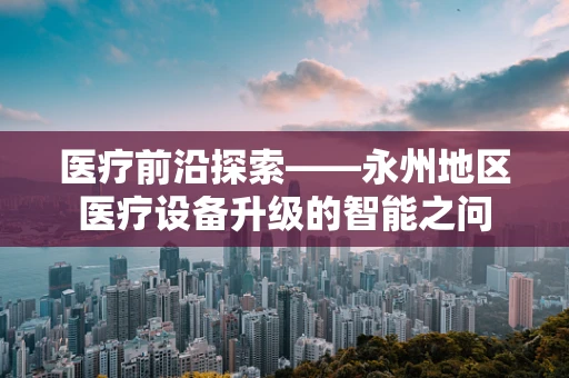医疗前沿探索——永州地区医疗设备升级的智能之问