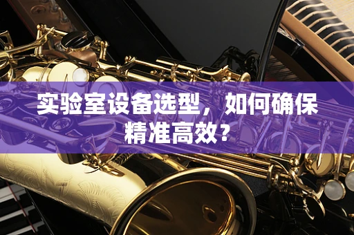 实验室设备选型，如何确保精准高效？