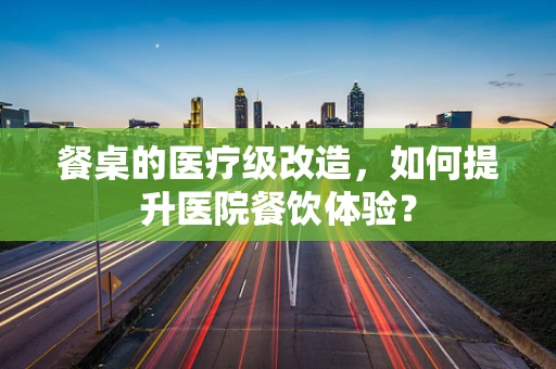餐桌的医疗级改造，如何提升医院餐饮体验？