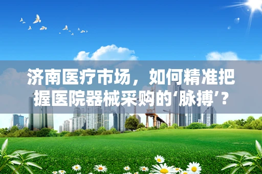 济南医疗市场，如何精准把握医院器械采购的‘脉搏’？