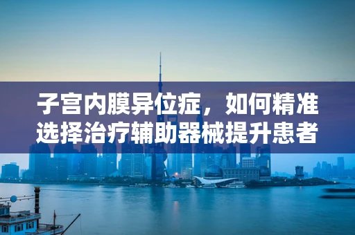 子宫内膜异位症，如何精准选择治疗辅助器械提升患者生活质量？