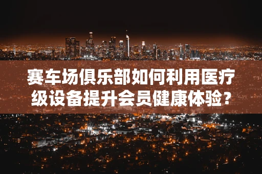 赛车场俱乐部如何利用医疗级设备提升会员健康体验？