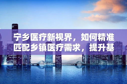 宁乡医疗新视界，如何精准匹配乡镇医疗需求，提升基层诊疗效率？