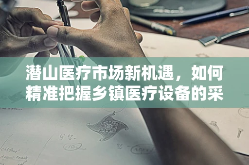 潜山医疗市场新机遇，如何精准把握乡镇医疗设备的采购需求？