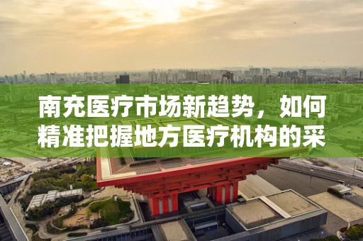 南充医疗市场新趋势，如何精准把握地方医疗机构的采购需求？