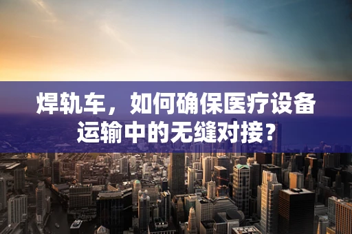 焊轨车，如何确保医疗设备运输中的无缝对接？