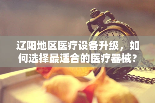 辽阳地区医疗设备升级，如何选择最适合的医疗器械？