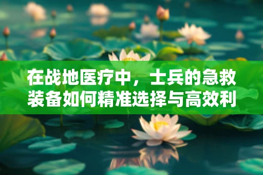 在战地医疗中，士兵的急救装备如何精准选择与高效利用？