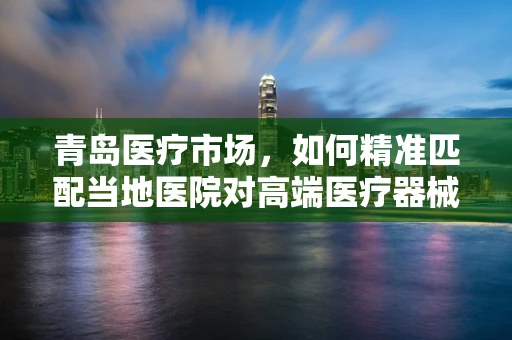 青岛医疗市场，如何精准匹配当地医院对高端医疗器械的需求？