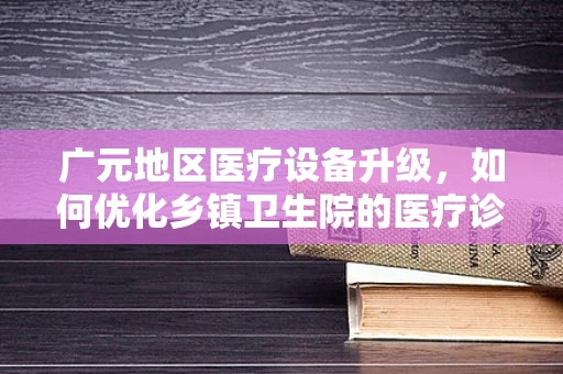 广元地区医疗设备升级，如何优化乡镇卫生院的医疗诊断精度？