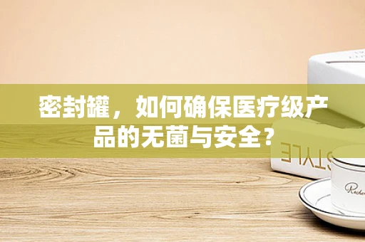 密封罐，如何确保医疗级产品的无菌与安全？