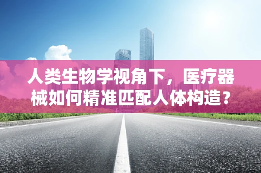 人类生物学视角下，医疗器械如何精准匹配人体构造？