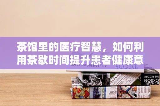 茶馆里的医疗智慧，如何利用茶歇时间提升患者健康意识？