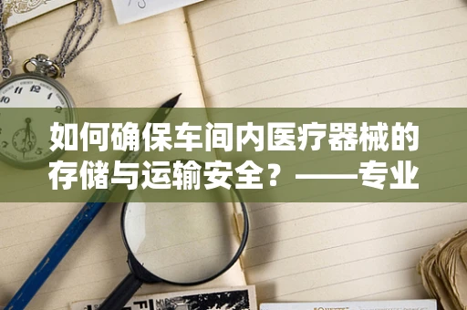 如何确保车间内医疗器械的存储与运输安全？——专业视角下的车间管理策略