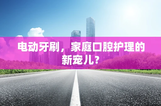 电动牙刷，家庭口腔护理的新宠儿？