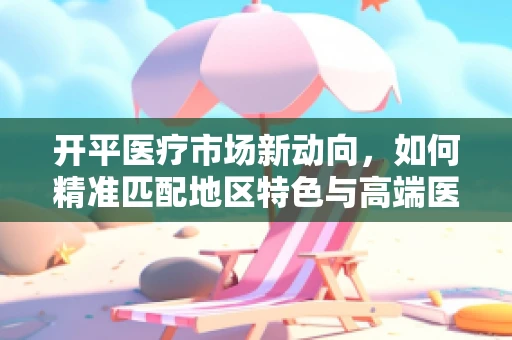 开平医疗市场新动向，如何精准匹配地区特色与高端医疗设备？