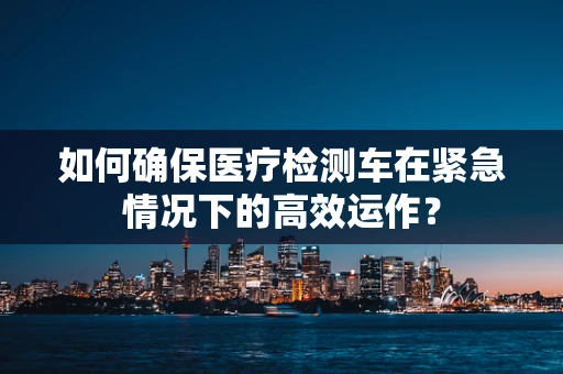 如何确保医疗检测车在紧急情况下的高效运作？