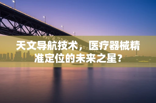 天文导航技术，医疗器械精准定位的未来之星？