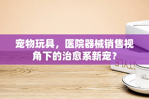 宠物玩具，医院器械销售视角下的治愈系新宠？