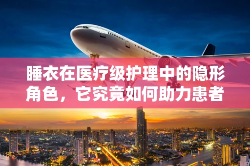 睡衣在医疗级护理中的隐形角色，它究竟如何助力患者康复？