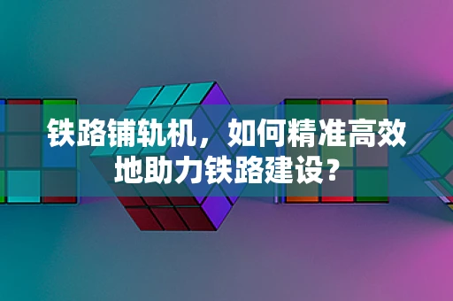 铁路铺轨机，如何精准高效地助力铁路建设？