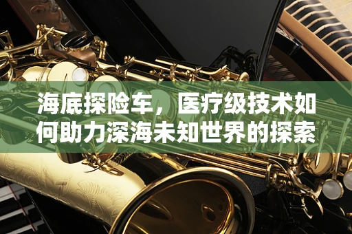 海底探险车，医疗级技术如何助力深海未知世界的探索？
