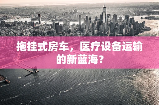 拖挂式房车，医疗设备运输的新蓝海？