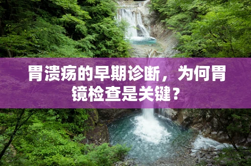 胃溃疡的早期诊断，为何胃镜检查是关键？