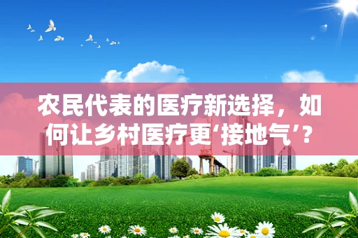 农民代表的医疗新选择，如何让乡村医疗更‘接地气’？