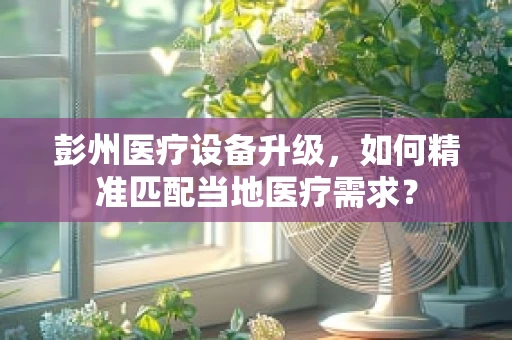 彭州医疗设备升级，如何精准匹配当地医疗需求？