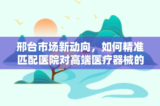 邢台市场新动向，如何精准匹配医院对高端医疗器械的需求？