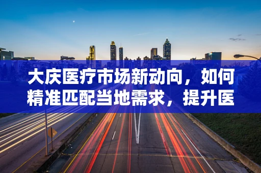 大庆医疗市场新动向，如何精准匹配当地需求，提升医疗器械的本地化应用？