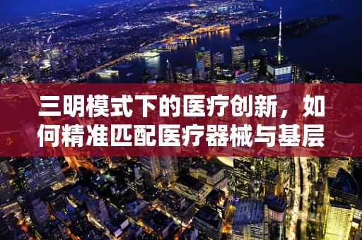 三明模式下的医疗创新，如何精准匹配医疗器械与基层需求？