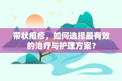 带状疱疹，如何选择最有效的治疗与护理方案？